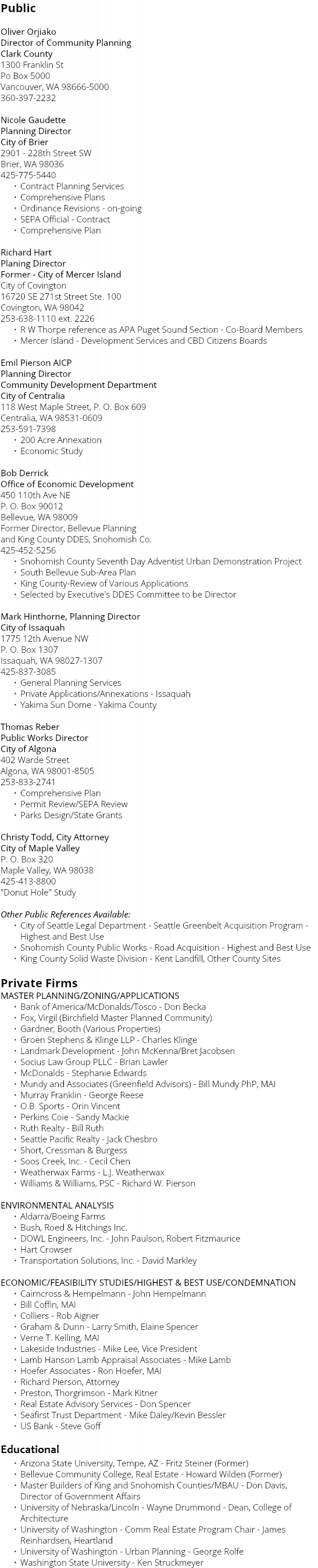 Public Oliver Orjiako Director of Community Planning Clark County 1300 Franklin St Po Box 5000 Vancouver, WA 98666-5000 360-397-2232 Nicole Gaudette Planning Director City of Brier 2901 - 228th Street SW Brier, WA 98036 425-775-5440 Contract Planning Services Comprehensive Plans Ordinance Revisions - on-going SEPA Official - Contract Comprehensive Plan Richard Hart Planing Director Former - City of Mercer Island City of Covington 16720 SE 271st Street Ste. 100 Covington, WA 98042 253-638-1110 ext. 2226 R W Thorpe reference as APA Puget Sound Section - Co-Board Members Mercer Island - Development Services and CBD Citizens Boards Emil Pierson AICP Planning Director Community Development Department City of Centralia 118 West Maple Street, P. O. Box 609 Centralia, WA 98531-0609 253-591-7398 200 Acre Annexation Economic Study Bob Derrick Office of Economic Development 450 110th Ave NE P. O. Box 90012 Bellevue, WA 98009 Former Director, Bellevue Planning and King County DDES, Snohomish Co. 425-452-5256 Snohomish County Seventh Day Adventist Urban Demonstration Project South Bellevue Sub-Area Plan King County-Review of Various Applications Selected by Executive's DDES Committee to be Director Mark Hinthorne, Planning Director City of Issaquah 1775 12th Avenue NW P. O. Box 1307 Issaquah, WA 98027-1307 425-837-3085 General Planning Services Private Applications/Annexations - Issaquah Yakima Sun Dome - Yakima County Thomas Reber Public Works Director City of Algona 402 Warde Street Algona, WA 98001-8505 253-833-2741 Comprehensive Plan Permit Review/SEPA Review Parks Design/State Grants Christy Todd, City Attorney City of Maple Valley P. O. Box 320 Maple Valley, WA 98038 425-413-8800 "Donut Hole" Study Other Public References Available: City of Seattle Legal Department - Seattle Greenbelt Acquisition Program - Highest and Best Use Snohomish County Public Works - Road Acquisition - Highest and Best Use King County Solid Waste Division - Kent Landfill, Other County Sites Private Firms MASTER PLANNING/ZONING/APPLICATIONS Bank of America/McDonalds/Tosco - Don Becka Fox, Virgil (Birchfield Master Planned Community) Gardner, Booth (Various Properties) Groen Stephens & Klinge LLP - Charles Klinge Landmark Development - John McKenna/Bret Jacobsen Socius Law Group PLLC - Brian Lawler McDonalds - Stephanie Edwards Mundy and Associates (Greenfield Advisors) - Bill Mundy PhP, MAI Murray Franklin - George Reese O.B. Sports - Orin Vincent Perkins Coie - Sandy Mackie Ruth Realty - Bill Ruth Seattle Pacific Realty - Jack Chesbro Short, Cressman & Burgess Soos Creek, Inc. - Cecil Chen Weatherwax Farms - L.J. Weatherwax Williams & Williams, PSC - Richard W. Pierson ENVIRONMENTAL ANALYSIS Aldarra/Boeing Farms Bush, Roed & Hitchings Inc. DOWL Engineers, Inc. - John Paulson, Robert Fitzmaurice Hart Crowser Transportation Solutions, Inc. - David Markley ECONOMIC/FEASIBILITY STUDIES/HIGHEST & BEST USE/CONDEMNATION Cairncross & Hempelmann - John Hempelmann Bill Coffin, MAI Colliers - Rob Aigner Graham & Dunn - Larry Smith, Elaine Spencer Verne T. Kelling, MAI Lakeside Industries - Mike Lee, Vice President Lamb Hanson Lamb Appraisal Associates - Mike Lamb Hoefer Associates - Ron Hoefer, MAI Richard Pierson, Attorney Preston, Thorgrimson - Mark Kitner Real Estate Advisory Services - Don Spencer Seafirst Trust Department - Mike Daley/Kevin Bessler US Bank - Steve Goff Educational Arizona State University, Tempe, AZ - Fritz Steiner (Former) Bellevue Community College, Real Estate - Howard Wilden (Former) Master Builders of King and Snohomish Counties/MBAU - Don Davis, Director of Government Affairs University of Nebraska/Lincoln - Wayne Drummond - Dean, College of Architecture University of Washington - Comm Real Estate Program Chair - James Reinhardsen, Heartland University of Washington - Urban Planning - George Rolfe Washington State University - Ken Struckmeyer